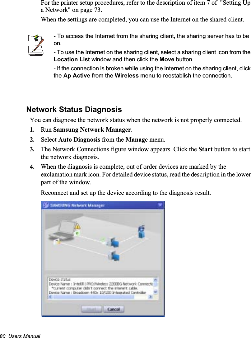 80  Users ManualFor the printer setup procedures, refer to the description of item 7 of  &quot;Setting Up a Network&quot; on page 73.When the settings are completed, you can use the Internet on the shared client.- To access the Internet from the sharing client, the sharing server has to be on.- To use the Internet on the sharing client, select a sharing client icon from the Location List window and then click the Move button.- If the connection is broken while using the Internet on the sharing client, click the Ap Active from the Wireless menu to reestablish the connection.Network Status DiagnosisYou can diagnose the network status when the network is not properly connected.1. Run Samsung Network Manager.2. Select Auto Diagnosis from the Manage menu.3. The Network Connections figure window appears. Click the Start button to start the network diagnosis.4. When the diagnosis is complete, out of order devices are marked by the exclamation mark icon. For detailed device status, read the description in the lower part of the window.Reconnect and set up the device according to the diagnosis result.