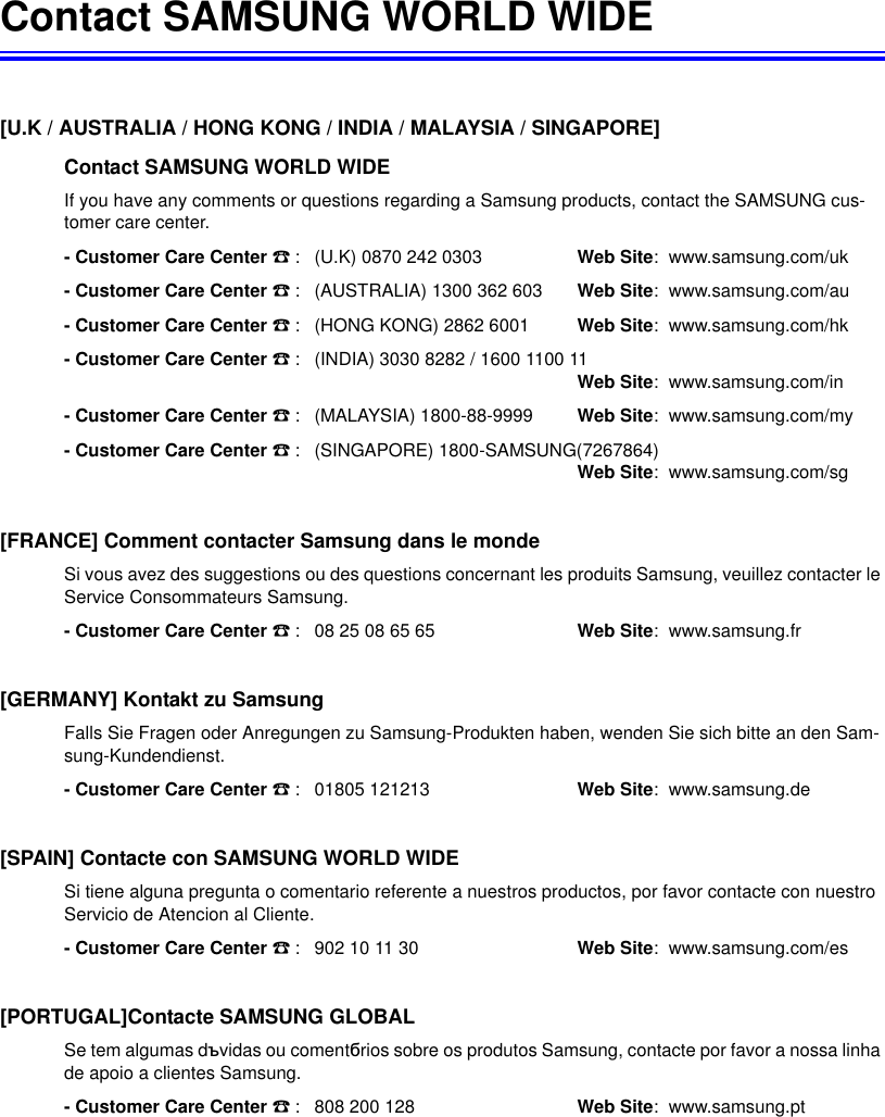 Contact SAMSUNG WORLD WIDE[U.K / AUSTRALIA / HONG KONG / INDIA / MALAYSIA / SINGAPORE] Contact SAMSUNG WORLD WIDEIf you have any comments or questions regarding a Samsung products, contact the SAMSUNG cus-tomer care center.- Customer Care Center ൭: (U.K) 0870 242 0303 Web Site:  www.samsung.com/uk- Customer Care Center ൭: (AUSTRALIA) 1300 362 603   Web Site:  www.samsung.com/au- Customer Care Center ൭: (HONG KONG) 2862 6001 Web Site:  www.samsung.com/hk- Customer Care Center ൭: (INDIA) 3030 8282 / 1600 1100 11Web Site:  www.samsung.com/in- Customer Care Center ൭: (MALAYSIA) 1800-88-9999 Web Site:  www.samsung.com/my- Customer Care Center ൭: (SINGAPORE) 1800-SAMSUNG(7267864)Web Site:  www.samsung.com/sg[FRANCE] Comment contacter Samsung dans le mondeSi vous avez des suggestions ou des questions concernant les produits Samsung, veuillez contacter le Service Consommateurs Samsung.- Customer Care Center ൭: 08 25 08 65 65 Web Site:  www.samsung.fr[GERMANY] Kontakt zu SamsungFalls Sie Fragen oder Anregungen zu Samsung-Produkten haben, wenden Sie sich bitte an den Sam-sung-Kundendienst.- Customer Care Center ൭: 01805 121213 Web Site:  www.samsung.de[SPAIN] Contacte con SAMSUNG WORLD WIDESi tiene alguna pregunta o comentario referente a nuestros productos, por favor contacte con nuestro Servicio de Atencion al Cliente.- Customer Care Center ൭: 902 10 11 30 Web Site:  www.samsung.com/es[PORTUGAL]Contacte SAMSUNG GLOBALSe tem algumas dɴvidas ou comentɛrios sobre os produtos Samsung, contacte por favor a nossa linha de apoio a clientes Samsung.- Customer Care Center ൭: 808 200 128 Web Site:  www.samsung.pt
