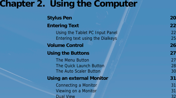 Chapter 2.  Using the ComputerStylus Pen  20Entering Text  22Using the Tablet PC Input Panel  22Entering text using the Dialkeys  25Volume Control  26Using the Buttons  27The Menu Button  27The Quick Launch Button  28The Auto Scaler Button  30Using an external Monitor  31Connecting a Monitor  31Viewing on a Monitor  31Dual View  32