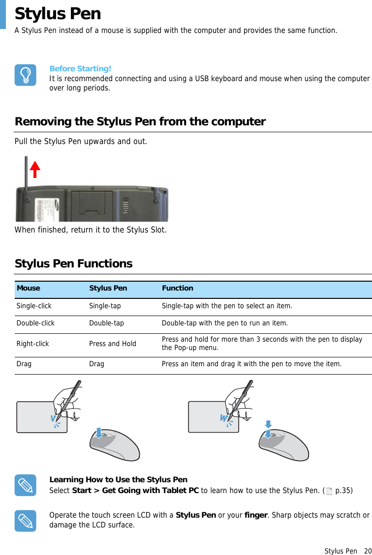 Stylus Pen   20Stylus PenA Stylus Pen instead of a mouse is supplied with the computer and provides the same function.Before Starting!It is recommended connecting and using a USB keyboard and mouse when using the computer over long periods.Removing the Stylus Pen from the computerPull the Stylus Pen upwards and out.When finished, return it to the Stylus Slot.Stylus Pen FunctionsLearning How to Use the Stylus PenSelect Start &gt; Get Going with Tablet PC to learn how to use the Stylus Pen. ( p.35)Operate the touch screen LCD with a Stylus Pen or your finger. Sharp objects may scratch or damage the LCD surface.Mouse Stylus Pen FunctionSingle-click Single-tap Single-tap with the pen to select an item.Double-click Double-tap Double-tap with the pen to run an item.Right-click Press and Hold Press and hold for more than 3 seconds with the pen to display the Pop-up menu.Drag Drag Press an item and drag it with the pen to move the item.