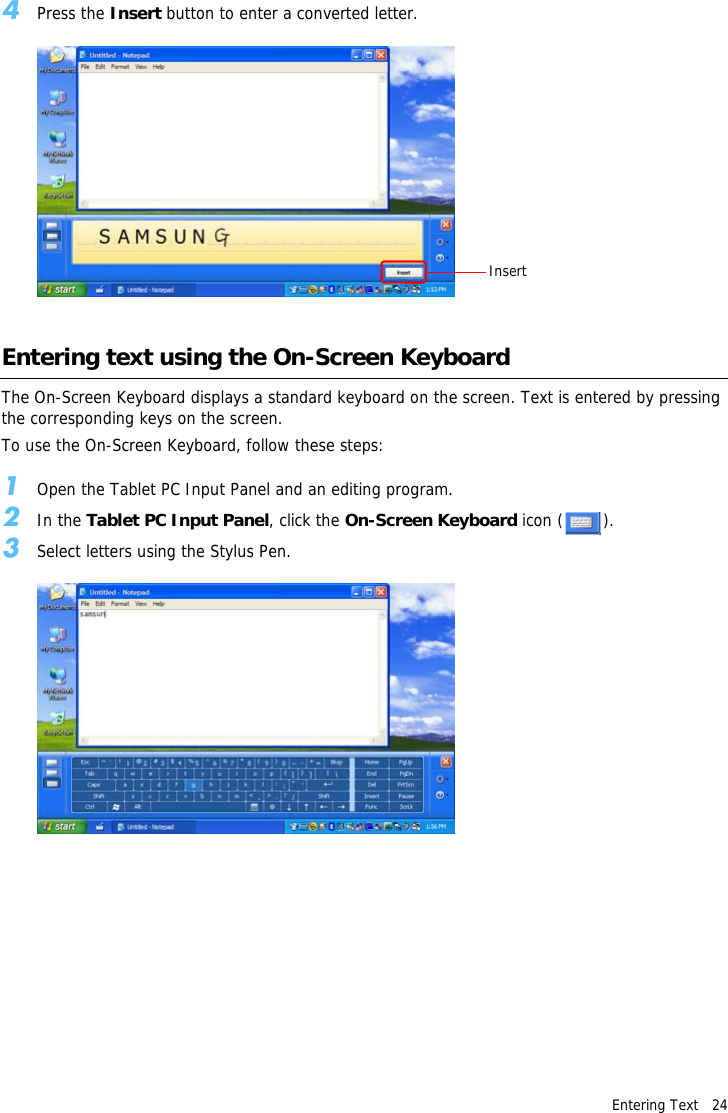 Entering Text   244Press the Insert button to enter a converted letter.Entering text using the On-Screen KeyboardThe On-Screen Keyboard displays a standard keyboard on the screen. Text is entered by pressing the corresponding keys on the screen.To use the On-Screen Keyboard, follow these steps:1Open the Tablet PC Input Panel and an editing program.2In the Tablet PC Input Panel, click the On-Screen Keyboard icon ( ).3Select letters using the Stylus Pen.Insert