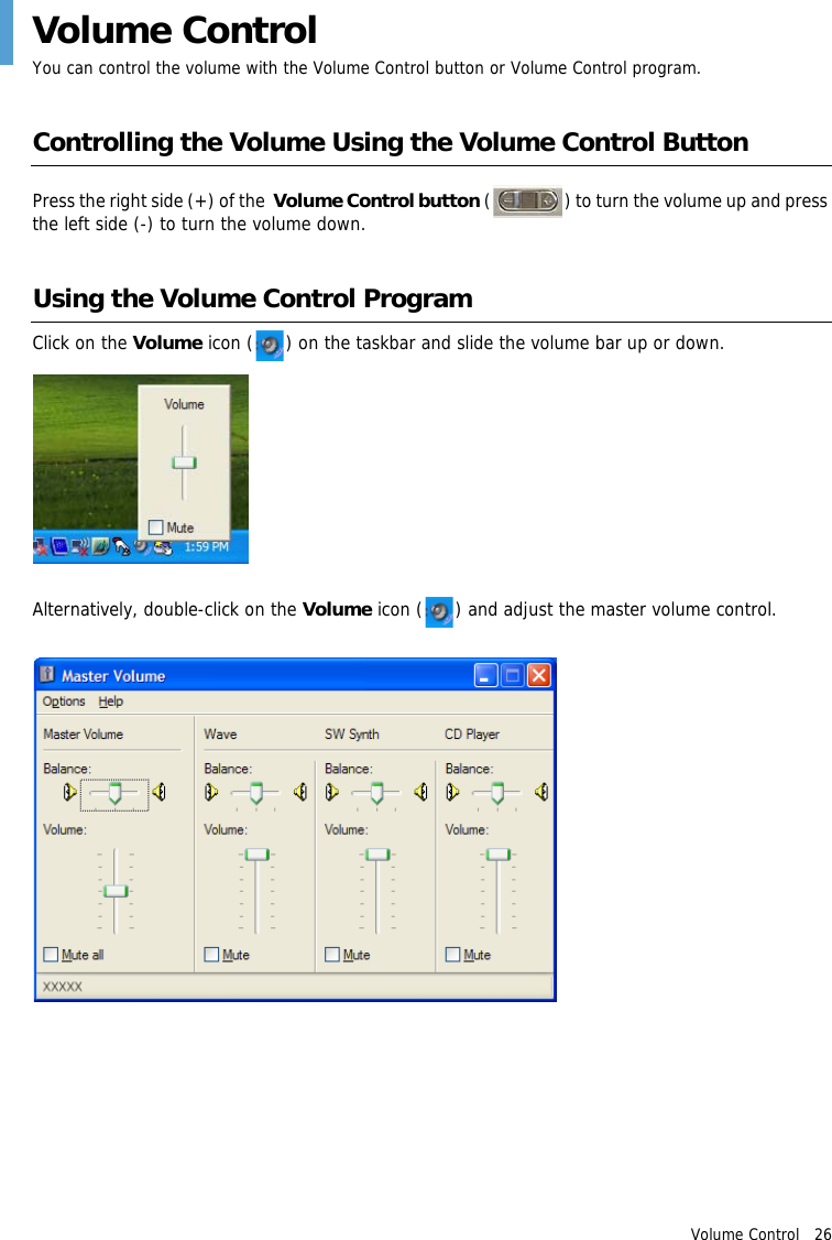 Volume Control   26Volume ControlYou can control the volume with the Volume Control button or Volume Control program.Controlling the Volume Using the Volume Control ButtonPress the right side (+) of the  Volume Control button ( ) to turn the volume up and press the left side (-) to turn the volume down.Using the Volume Control ProgramClick on the Volume icon ( ) on the taskbar and slide the volume bar up or down.Alternatively, double-click on the Volume icon ( ) and adjust the master volume control.