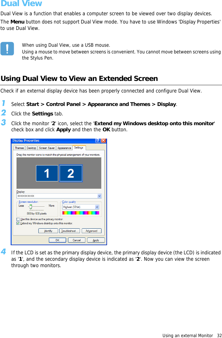 Using an external Monitor   32Dual ViewDual View is a function that enables a computer screen to be viewed over two display devices.The Menu button does not support Dual View mode. You have to use Windows &apos;Display Properties&apos; to use Dual View.When using Dual View, use a USB mouse.Using a mouse to move between screens is convenient. You cannot move between screens using the Stylus Pen.Using Dual View to View an Extended ScreenCheck if an external display device has been properly connected and configure Dual View.1Select Start &gt; Control Panel &gt; Appearance and Themes &gt; Display.2Click the Settings tab.3Click the monitor &apos;2&apos; icon, select the &apos;Extend my Windows desktop onto this monitor&apos; check box and click Apply and then the OK button.4If the LCD is set as the primary display device, the primary display device (the LCD) is indicated as &apos;1&apos;, and the secondary display device is indicated as &apos;2&apos;. Now you can view the screen through two monitors.