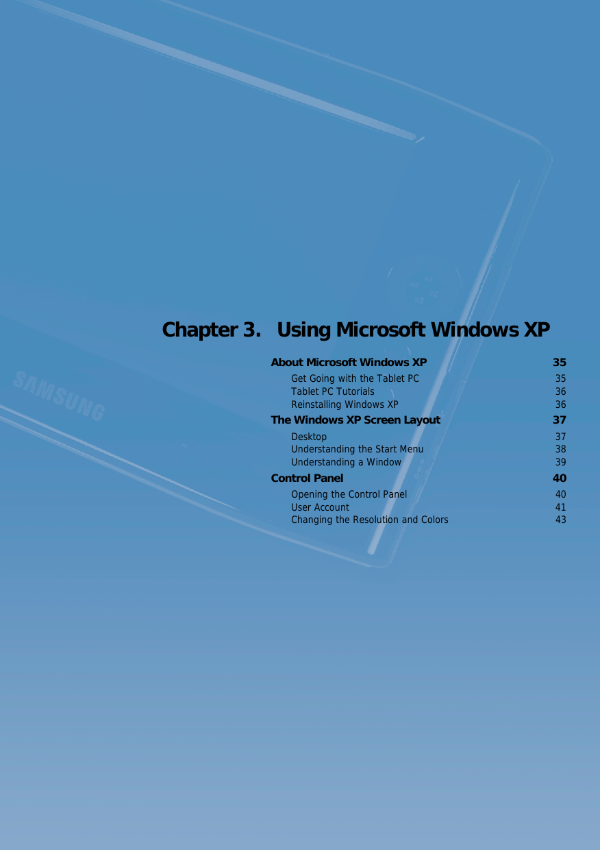 Chapter 3.  Using Microsoft Windows XPAbout Microsoft Windows XP  35Get Going with the Tablet PC  35Tablet PC Tutorials  36Reinstalling Windows XP  36The Windows XP Screen Layout  37Desktop 37Understanding the Start Menu  38Understanding a Window  39Control Panel  40Opening the Control Panel  40User Account  41Changing the Resolution and Colors  43