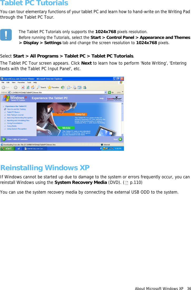 About Microsoft Windows XP   36Tablet PC TutorialsYou can tour elementary functions of your tablet PC and learn how to hand-write on the Writing Pad through the Tablet PC Tour.The Tablet PC Tutorials only supports the 1024x768 pixels resolution.Before running the Tutorials, select the Start &gt; Control Panel &gt; Appearance and Themes &gt; Display &gt; Settings tab and change the screen resolution to 1024x768 pixels.Select Start &gt; All Programs &gt; Tablet PC &gt; Tablet PC Tutorials.The Tablet PC Tour screen appears. Click Next to learn how to perform &apos;Note Writing&apos;, &apos;Entering texts with the Tablet PC Input Panel&apos;, etc.Reinstalling Windows XPIf Windows cannot be started up due to damage to the system or errors frequently occur, you can reinstall Windows using the System Recovery Media (DVD). (  p.110)You can use the system recovery media by connecting the external USB ODD to the system.