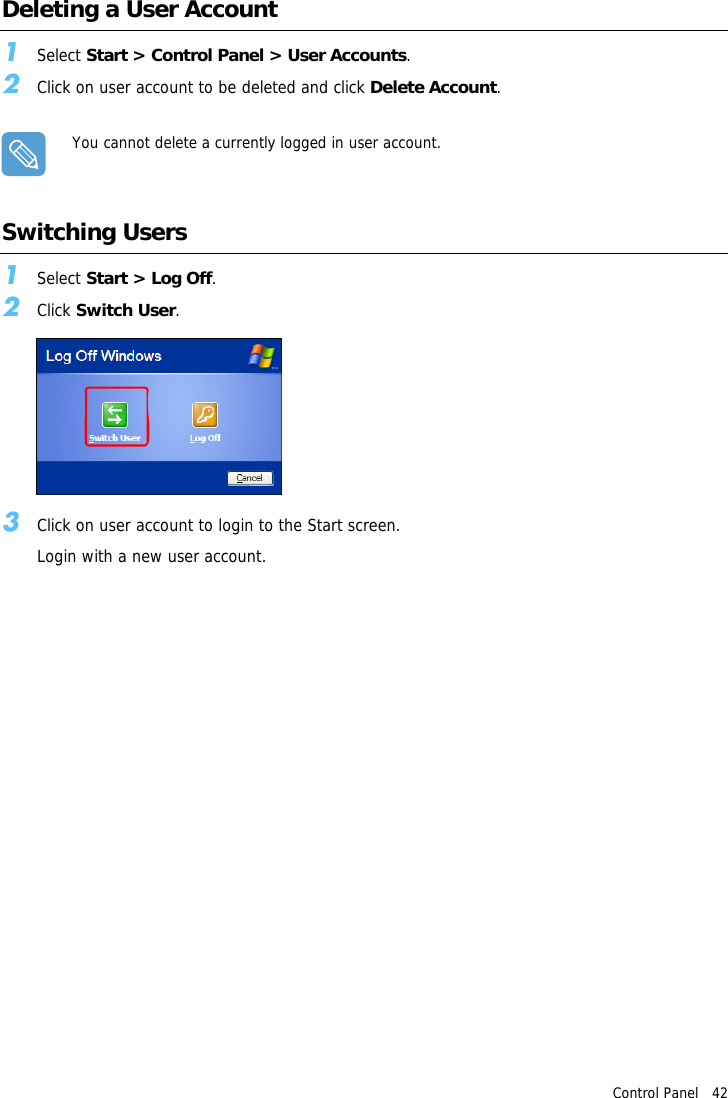 Control Panel   42Deleting a User Account1Select Start &gt; Control Panel &gt; User Accounts.2Click on user account to be deleted and click Delete Account.You cannot delete a currently logged in user account.Switching Users1Select Start &gt; Log Off.2Click Switch User.3Click on user account to login to the Start screen.Login with a new user account.