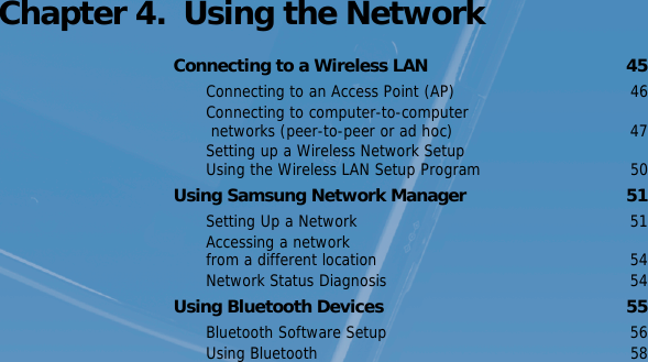 Chapter 4.  Using the NetworkConnecting to a Wireless LAN  45Connecting to an Access Point (AP)  46Connecting to computer-to-computer networks (peer-to-peer or ad hoc)  47Setting up a Wireless Network Setup Using the Wireless LAN Setup Program  50Using Samsung Network Manager  51Setting Up a Network  51Accessing a network from a different location  54Network Status Diagnosis  54Using Bluetooth Devices  55Bluetooth Software Setup  56Using Bluetooth  58