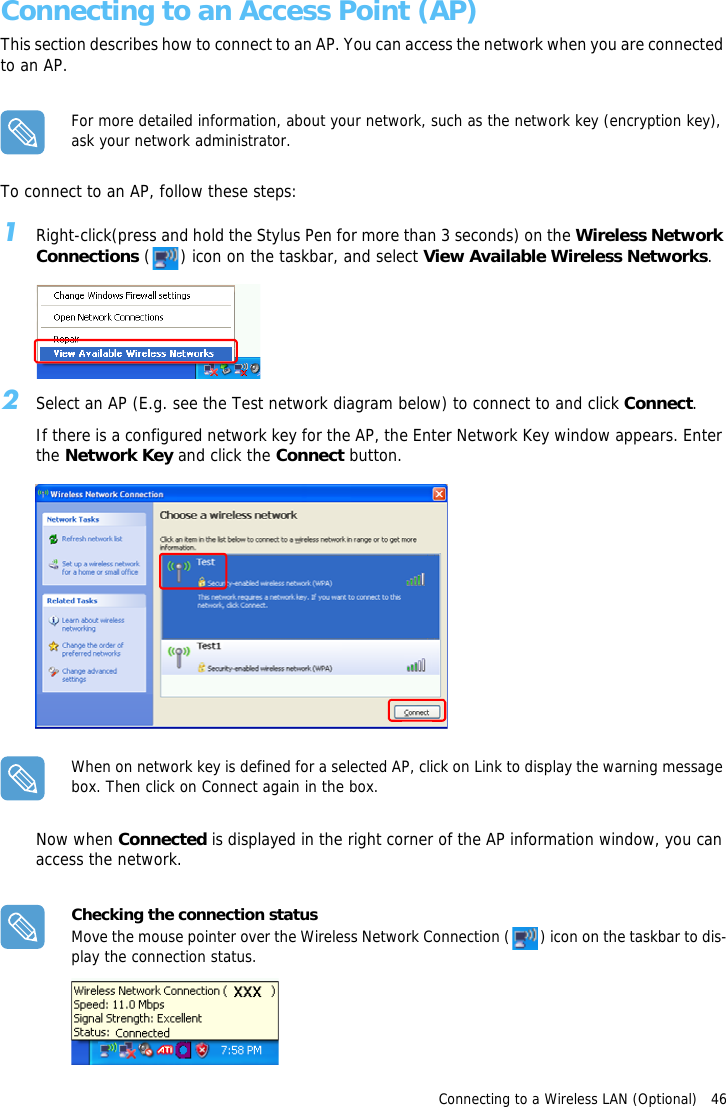 Connecting to a Wireless LAN (Optional)   46Connecting to an Access Point (AP)This section describes how to connect to an AP. You can access the network when you are connected to an AP.For more detailed information, about your network, such as the network key (encryption key), ask your network administrator.To connect to an AP, follow these steps:1Right-click(press and hold the Stylus Pen for more than 3 seconds) on the Wireless Network Connections ( ) icon on the taskbar, and select View Available Wireless Networks.2Select an AP (E.g. see the Test network diagram below) to connect to and click Connect.If there is a configured network key for the AP, the Enter Network Key window appears. Enter the Network Key and click the Connect button.When on network key is defined for a selected AP, click on Link to display the warning message box. Then click on Connect again in the box.Now when Connected is displayed in the right corner of the AP information window, you can access the network.Checking the connection statusMove the mouse pointer over the Wireless Network Connection ( ) icon on the taskbar to dis-play the connection status.