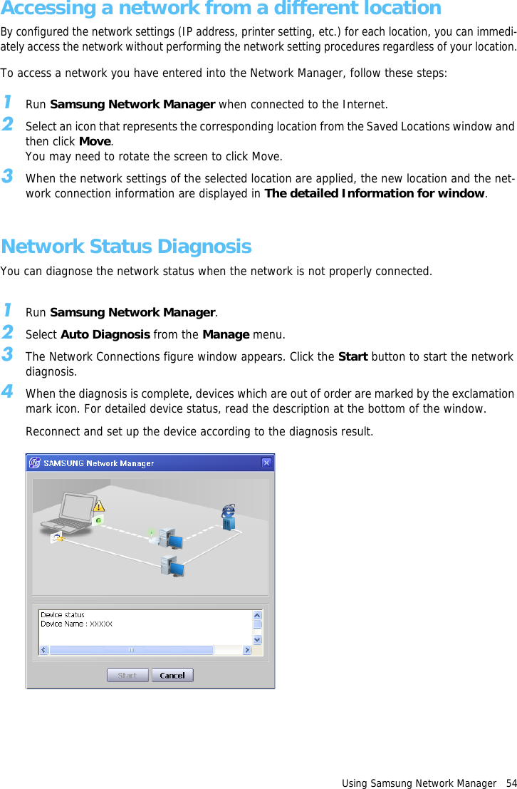 Using Samsung Network Manager   54Accessing a network from a different locationBy configured the network settings (IP address, printer setting, etc.) for each location, you can immedi-ately access the network without performing the network setting procedures regardless of your location.To access a network you have entered into the Network Manager, follow these steps:1Run Samsung Network Manager when connected to the Internet.2Select an icon that represents the corresponding location from the Saved Locations window and then click Move.You may need to rotate the screen to click Move.3When the network settings of the selected location are applied, the new location and the net-work connection information are displayed in The detailed Information for window.Network Status DiagnosisYou can diagnose the network status when the network is not properly connected.1Run Samsung Network Manager.2Select Auto Diagnosis from the Manage menu.3The Network Connections figure window appears. Click the Start button to start the network diagnosis.4When the diagnosis is complete, devices which are out of order are marked by the exclamation mark icon. For detailed device status, read the description at the bottom of the window.Reconnect and set up the device according to the diagnosis result.