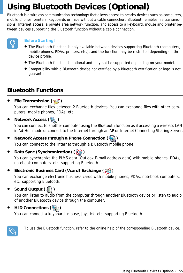 Using Bluetooth Devices (Optional)   55Using Bluetooth Devices (Optional)Bluetooth is a wireless communication technology that allows access to nearby devices such as computers, mobile phones, printers, keyboards or mice without a cable connection. Bluetooth enables file transmis-sions, Internet access, a private area network function, and access to a keyboard, mouse and printer be-tween devices supporting the Bluetooth function without a cable connection.Before Starting!•The Bluetooth function is only available between devices supporting Bluetooth (computers, mobile phones, PDAs, printers, etc.), and the function may be restricted depending on the device profile.•The Bluetooth function is optional and may not be supported depending on your model.•Compatibility with a Bluetooth device not certified by a Bluetooth certification or logo is not guaranteed.Bluetooth Functions•File Transmission ( )You can exchange files between 2 Bluetooth devices. You can exchange files with other com-puters, mobile phones, PDAs, etc.•Network Access ( )You can connect to another computer using the Bluetooth function as if accessing a wireless LAN in Ad-Hoc mode or connect to the Internet through an AP or Internet Connecting Sharing Server.•Network Access through a Phone Connection ( )You can connect to the Internet through a Bluetooth mobile phone.•Data Sync (Synchronization) ( )You can synchronize the PIMS data (Outlook E-mail address data) with mobile phones, PDAs, notebook computers, etc. supporting Bluetooth.•Electronic Business Card (Vcard) Exchange ( )You can exchange electronic business cards with mobile phones, PDAs, notebook computers, etc. supporting Bluetooth.•Sound Output ( )You can listen to audio from the computer through another Bluetooth device or listen to audio of another Bluetooth device through the computer.•HID Connections ( )You can connect a keyboard, mouse, joystick, etc. supporting Bluetooth. To use the Bluetooth function, refer to the online help of the corresponding Bluetooth device.