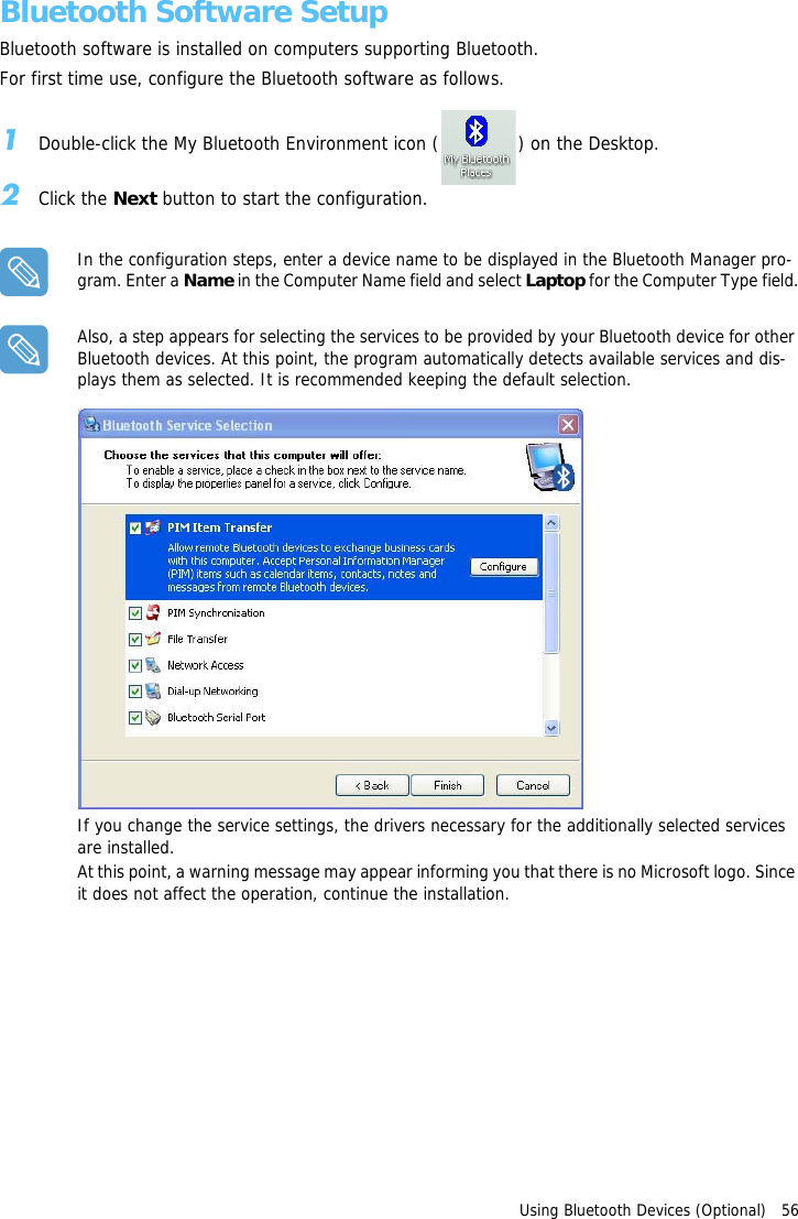 Using Bluetooth Devices (Optional)   56Bluetooth Software SetupBluetooth software is installed on computers supporting Bluetooth.For first time use, configure the Bluetooth software as follows.1Double-click the My Bluetooth Environment icon ( ) on the Desktop.2Click the Next button to start the configuration.In the configuration steps, enter a device name to be displayed in the Bluetooth Manager pro-gram. Enter a Name in the Computer Name field and select Laptop for the Computer Type field.Also, a step appears for selecting the services to be provided by your Bluetooth device for other Bluetooth devices. At this point, the program automatically detects available services and dis-plays them as selected. It is recommended keeping the default selection.If you change the service settings, the drivers necessary for the additionally selected services are installed.At this point, a warning message may appear informing you that there is no Microsoft logo. Since it does not affect the operation, continue the installation.