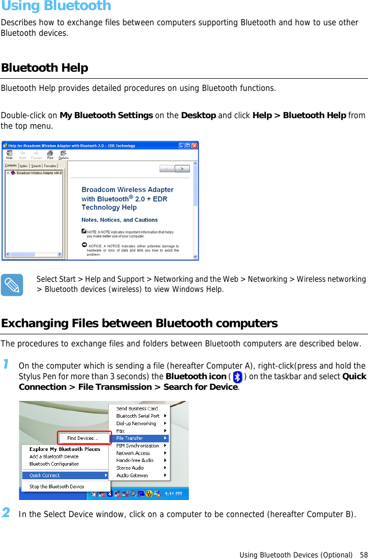 Using Bluetooth Devices (Optional)   58Using BluetoothDescribes how to exchange files between computers supporting Bluetooth and how to use other Bluetooth devices.Bluetooth HelpBluetooth Help provides detailed procedures on using Bluetooth functions.Double-click on My Bluetooth Settings on the Desktop and click Help &gt; Bluetooth Help from the top menu.Select Start &gt; Help and Support &gt; Networking and the Web &gt; Networking &gt; Wireless networking &gt; Bluetooth devices (wireless) to view Windows Help.Exchanging Files between Bluetooth computersThe procedures to exchange files and folders between Bluetooth computers are described below.1On the computer which is sending a file (hereafter Computer A), right-click(press and hold the Stylus Pen for more than 3 seconds) the Bluetooth icon ( ) on the taskbar and select Quick Connection &gt; File Transmission &gt; Search for Device.2In the Select Device window, click on a computer to be connected (hereafter Computer B).