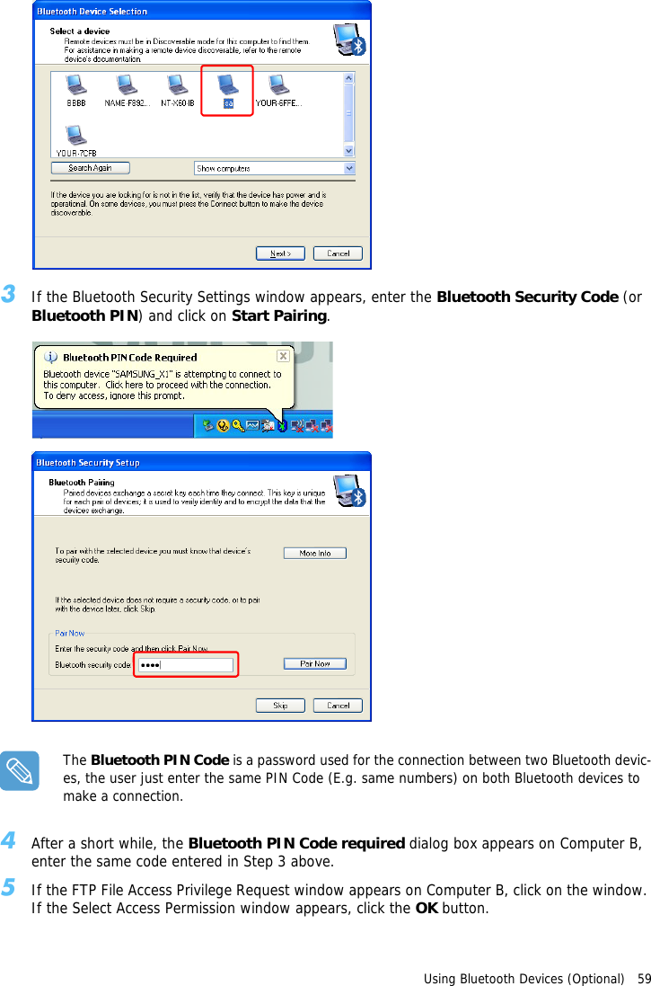 Using Bluetooth Devices (Optional)   593If the Bluetooth Security Settings window appears, enter the Bluetooth Security Code (or Bluetooth PIN) and click on Start Pairing.The Bluetooth PIN Code is a password used for the connection between two Bluetooth devic-es, the user just enter the same PIN Code (E.g. same numbers) on both Bluetooth devices to make a connection.4After a short while, the Bluetooth PIN Code required dialog box appears on Computer B, enter the same code entered in Step 3 above.5If the FTP File Access Privilege Request window appears on Computer B, click on the window. If the Select Access Permission window appears, click the OK button.