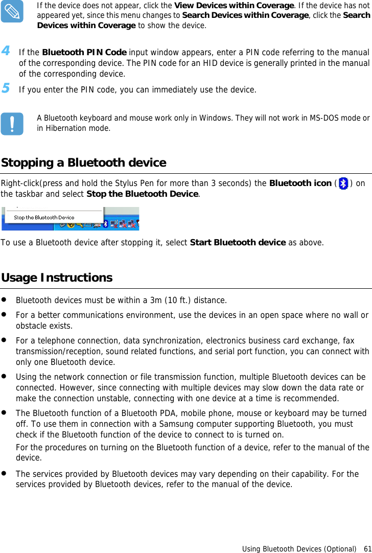 Using Bluetooth Devices (Optional)   61If the device does not appear, click the View Devices within Coverage. If the device has not appeared yet, since this menu changes to Search Devices within Coverage, click the Search Devices within Coverage to show the device.4If the Bluetooth PIN Code input window appears, enter a PIN code referring to the manual of the corresponding device. The PIN code for an HID device is generally printed in the manual of the corresponding device.5If you enter the PIN code, you can immediately use the device.A Bluetooth keyboard and mouse work only in Windows. They will not work in MS-DOS mode or in Hibernation mode.Stopping a Bluetooth deviceRight-click(press and hold the Stylus Pen for more than 3 seconds) the Bluetooth icon () on the taskbar and select Stop the Bluetooth Device.To use a Bluetooth device after stopping it, select Start Bluetooth device as above.Usage Instructions•Bluetooth devices must be within a 3m (10 ft.) distance.•For a better communications environment, use the devices in an open space where no wall or obstacle exists.•For a telephone connection, data synchronization, electronics business card exchange, fax transmission/reception, sound related functions, and serial port function, you can connect with only one Bluetooth device.•Using the network connection or file transmission function, multiple Bluetooth devices can be connected. However, since connecting with multiple devices may slow down the data rate or make the connection unstable, connecting with one device at a time is recommended.•The Bluetooth function of a Bluetooth PDA, mobile phone, mouse or keyboard may be turned off. To use them in connection with a Samsung computer supporting Bluetooth, you must check if the Bluetooth function of the device to connect to is turned on. For the procedures on turning on the Bluetooth function of a device, refer to the manual of the device.•The services provided by Bluetooth devices may vary depending on their capability. For the services provided by Bluetooth devices, refer to the manual of the device.