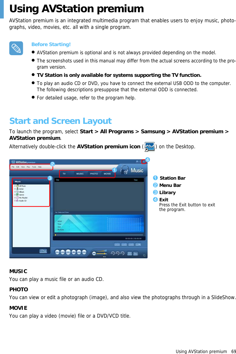 Using AVStation premium   69Using AVStation premiumAVStation premium is an integrated multimedia program that enables users to enjoy music, photo-graphs, video, movies, etc. all with a single program.Before Starting!•AVStation premium is optional and is not always provided depending on the model. •The screenshots used in this manual may differ from the actual screens according to the pro-gram version.•TV Station is only available for systems supporting the TV function.•To play an audio CD or DVD, you have to connect the external USB ODD to the computer. The following descriptions presuppose that the external ODD is connected.•For detailed usage, refer to the program help.Start and Screen LayoutTo launch the program, select Start &gt; All Programs &gt; Samsung &gt; AVStation premium &gt; AVStation premium.Alternatively double-click the AVStation premium icon ( ) on the Desktop.MUSICYou can play a music file or an audio CD.PHOTOYou can view or edit a photograph (image), and also view the photographs through in a SlideShow.MOVIEYou can play a video (movie) file or a DVD/VCD title.zxz Station Barx Menu Barc Libraryv ExitPress the Exit button to exit the program.cv