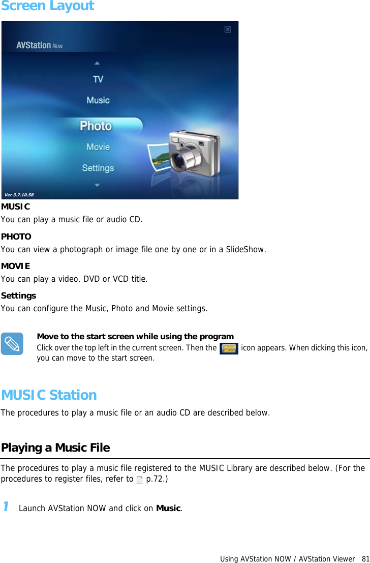 Using AVStation NOW / AVStation Viewer   81Screen LayoutMUSICYou can play a music file or audio CD.PHOTOYou can view a photograph or image file one by one or in a SlideShow.MOVIEYou can play a video, DVD or VCD title.SettingsYou can configure the Music, Photo and Movie settings.Move to the start screen while using the programClick over the top left in the current screen. Then the   icon appears. When dicking this icon, you can move to the start screen.MUSIC StationThe procedures to play a music file or an audio CD are described below.Playing a Music FileThe procedures to play a music file registered to the MUSIC Library are described below. (For the procedures to register files, refer to  p.72.)1Launch AVStation NOW and click on Music.