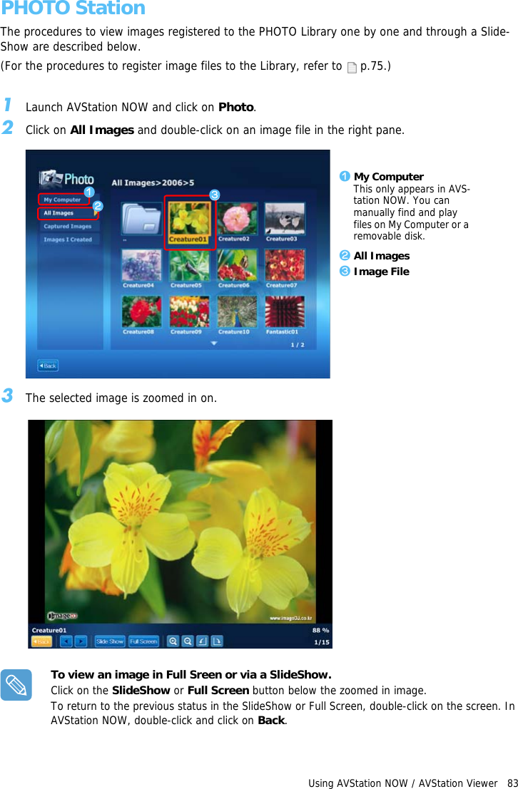 Using AVStation NOW / AVStation Viewer   83PHOTO StationThe procedures to view images registered to the PHOTO Library one by one and through a Slide-Show are described below.(For the procedures to register image files to the Library, refer to   p.75.)1Launch AVStation NOW and click on Photo.2Click on All Images and double-click on an image file in the right pane.3The selected image is zoomed in on.To view an image in Full Sreen or via a SlideShow.Click on the SlideShow or Full Screen button below the zoomed in image.To return to the previous status in the SlideShow or Full Screen, double-click on the screen. In AVStation NOW, double-click and click on Back.z My ComputerThis only appears in AVS-tation NOW. You can manually find and play files on My Computer or a removable disk.x All Imagesc Image Filezxc
