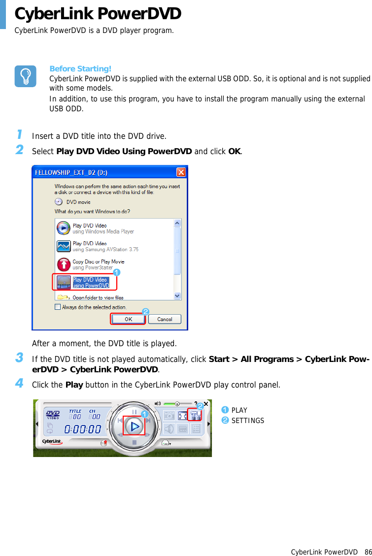 CyberLink PowerDVD   86CyberLink PowerDVDCyberLink PowerDVD is a DVD player program.Before Starting!CyberLink PowerDVD is supplied with the external USB ODD. So, it is optional and is not supplied with some models.In addition, to use this program, you have to install the program manually using the external USB ODD.1Insert a DVD title into the DVD drive.2Select Play DVD Video Using PowerDVD and click OK.After a moment, the DVD title is played.3If the DVD title is not played automatically, click Start > All Programs > CyberLink Pow-erDVD > CyberLink PowerDVD.4Click the Play button in the CyberLink PowerDVD play control panel.zxzxz PLAYx SETTINGS