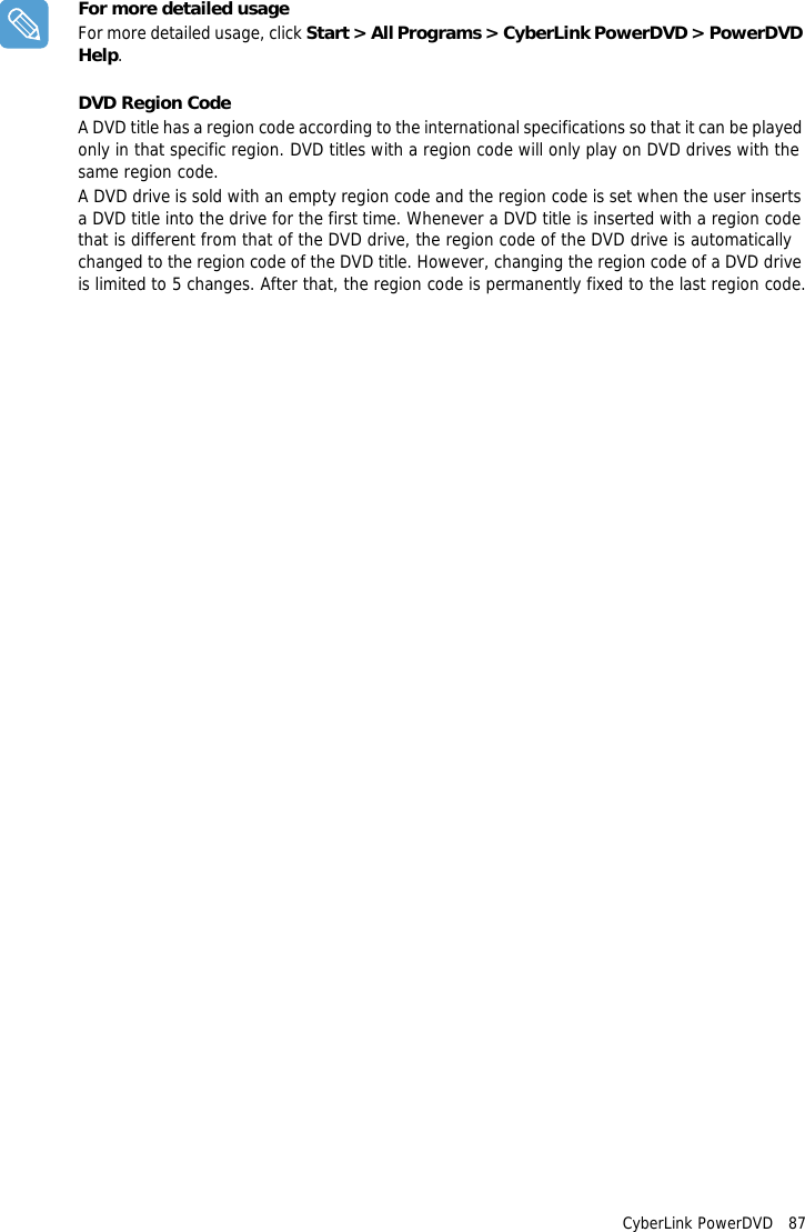CyberLink PowerDVD   87For more detailed usageFor more detailed usage, click Start > All Programs > CyberLink PowerDVD > PowerDVD Help.DVD Region CodeA DVD title has a region code according to the international specifications so that it can be played only in that specific region. DVD titles with a region code will only play on DVD drives with the same region code.A DVD drive is sold with an empty region code and the region code is set when the user inserts a DVD title into the drive for the first time. Whenever a DVD title is inserted with a region code that is different from that of the DVD drive, the region code of the DVD drive is automatically changed to the region code of the DVD title. However, changing the region code of a DVD drive is limited to 5 changes. After that, the region code is permanently fixed to the last region code.