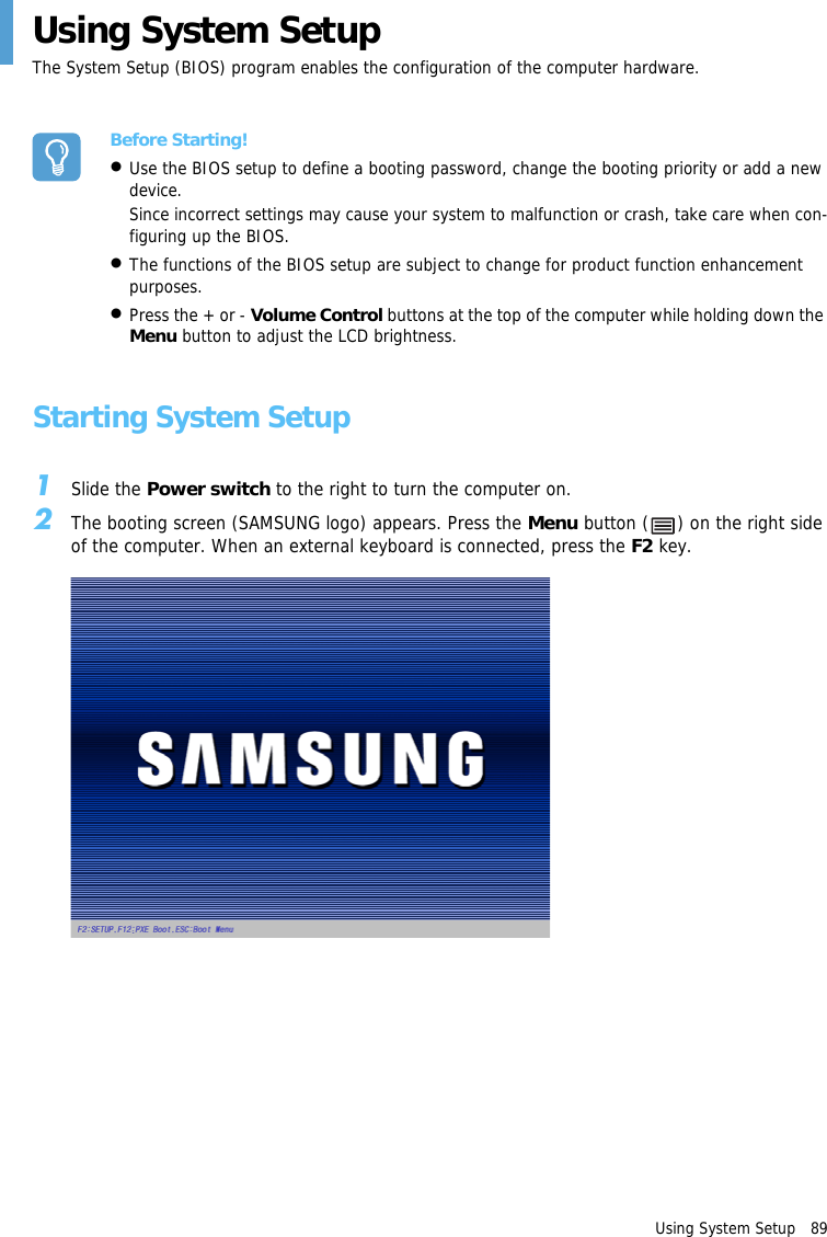 Using System Setup   89Using System SetupThe System Setup (BIOS) program enables the configuration of the computer hardware.Before Starting!&bull;Use the BIOS setup to define a booting password, change the booting priority or add a new device.Since incorrect settings may cause your system to malfunction or crash, take care when con-figuring up the BIOS.&bull;The functions of the BIOS setup are subject to change for product function enhancement purposes.&bull;Press the + or - Volume Control buttons at the top of the computer while holding down the Menu button to adjust the LCD brightness.Starting System Setup1Slide the Power switch to the right to turn the computer on.2The booting screen (SAMSUNG logo) appears. Press the Menu button ( ) on the right side of the computer. When an external keyboard is connected, press the F2 key.