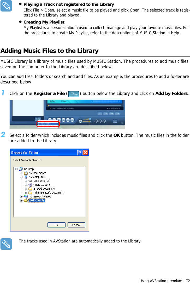 Using AVStation premium   72&bull;Playing a Track not registered to the LibraryClick File > Open, select a music file to be played and click Open. The selected track is regis-tered to the Library and played.&bull;Creating My PlaylistMy Playlist is a personal album used to collect, manage and play your favorite music files. For the procedures to create My Playlist, refer to the descriptions of MUSIC Station in Help.Adding Music Files to the LibraryMUSIC Library is a library of music files used by MUSIC Station. The procedures to add music files saved on the computer to the Library are described below.You can add files, folders or search and add files. As an example, the procedures to add a folder are described below.1Click on the Register a File ( ) button below the Library and click on Add by Folders.2Select a folder which includes music files and click the OK button. The music files in the folder are added to the Library.The tracks used in AVStation are automatically added to the Library.
