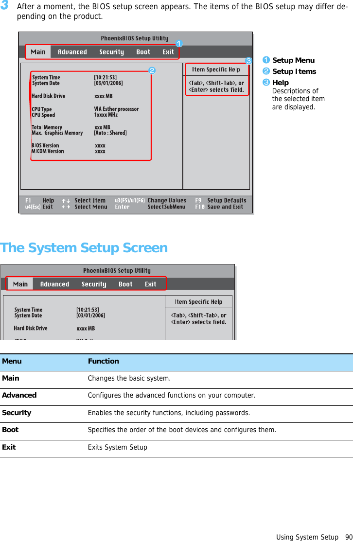Using System Setup   903After a moment, the BIOS setup screen appears. The items of the BIOS setup may differ de-pending on the product.The System Setup ScreenMenu FunctionMain Changes the basic system.Advanced Configures the advanced functions on your computer.Security Enables the security functions, including passwords.Boot Specifies the order of the boot devices and configures them.Exit Exits System Setupz Setup Menux Setup Itemsc HelpDescriptions of the selected item are displayed.zxc