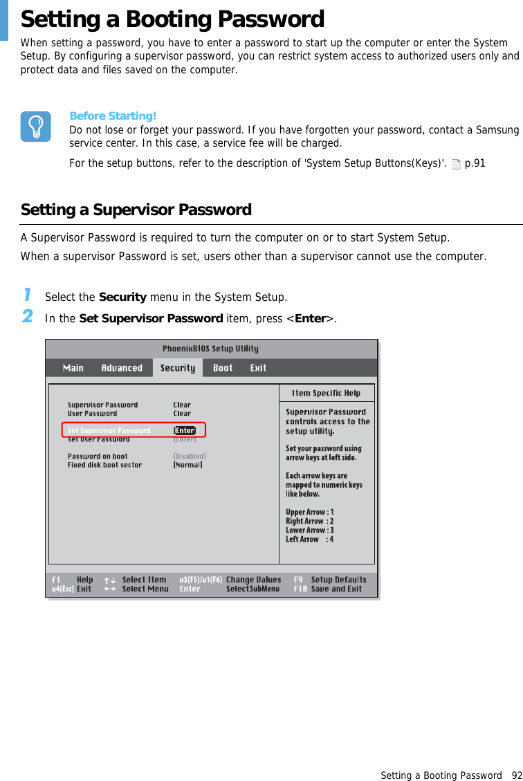 Setting a Booting Password   92Setting a Booting PasswordWhen setting a password, you have to enter a password to start up the computer or enter the System Setup. By configuring a supervisor password, you can restrict system access to authorized users only and protect data and files saved on the computer.Before Starting!Do not lose or forget your password. If you have forgotten your password, contact a Samsung service center. In this case, a service fee will be charged.For the setup buttons, refer to the description of 'System Setup Buttons(Keys)'.   p.91Setting a Supervisor PasswordA Supervisor Password is required to turn the computer on or to start System Setup.When a supervisor Password is set, users other than a supervisor cannot use the computer.1Select the Security menu in the System Setup.2In the Set Supervisor Password item, press <Enter>.