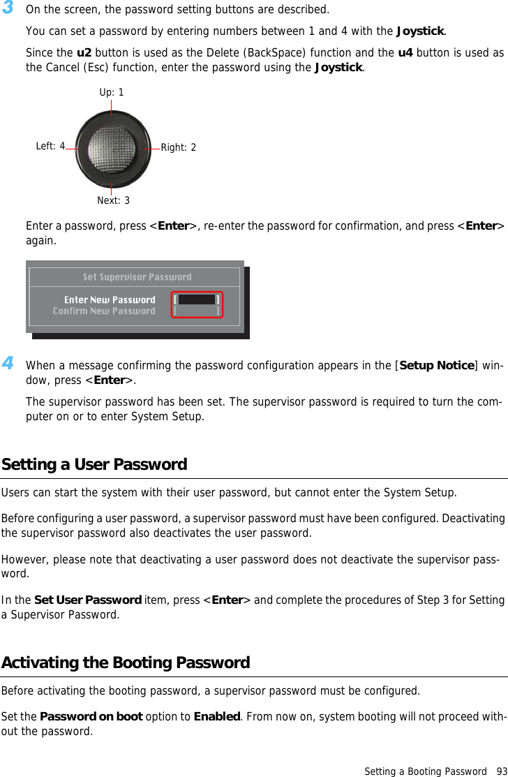 Setting a Booting Password   933On the screen, the password setting buttons are described.You can set a password by entering numbers between 1 and 4 with the Joystick.Since the u2 button is used as the Delete (BackSpace) function and the u4 button is used as the Cancel (Esc) function, enter the password using the Joystick.Enter a password, press <Enter>, re-enter the password for confirmation, and press <Enter> again.4When a message confirming the password configuration appears in the [Setup Notice] win-dow, press <Enter>.The supervisor password has been set. The supervisor password is required to turn the com-puter on or to enter System Setup.Setting a User PasswordUsers can start the system with their user password, but cannot enter the System Setup.Before configuring a user password, a supervisor password must have been configured. Deactivating the supervisor password also deactivates the user password.However, please note that deactivating a user password does not deactivate the supervisor pass-word.In the Set User Password item, press <Enter> and complete the procedures of Step 3 for Setting a Supervisor Password.Activating the Booting PasswordBefore activating the booting password, a supervisor password must be configured.Set the Password on boot option to Enabled. From now on, system booting will not proceed with-out the password.Up: 1Right: 2Next: 3Left: 4