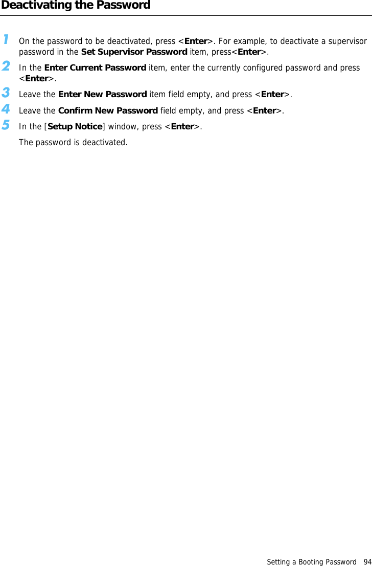 Setting a Booting Password   94Deactivating the Password1On the password to be deactivated, press <Enter>. For example, to deactivate a supervisor password in the Set Supervisor Password item, press<Enter>.2In the Enter Current Password item, enter the currently configured password and press <Enter>.3Leave the Enter New Password item field empty, and press <Enter>.4Leave the Confirm New Password field empty, and press <Enter>.5In the [Setup Notice] window, press <Enter>.The password is deactivated.