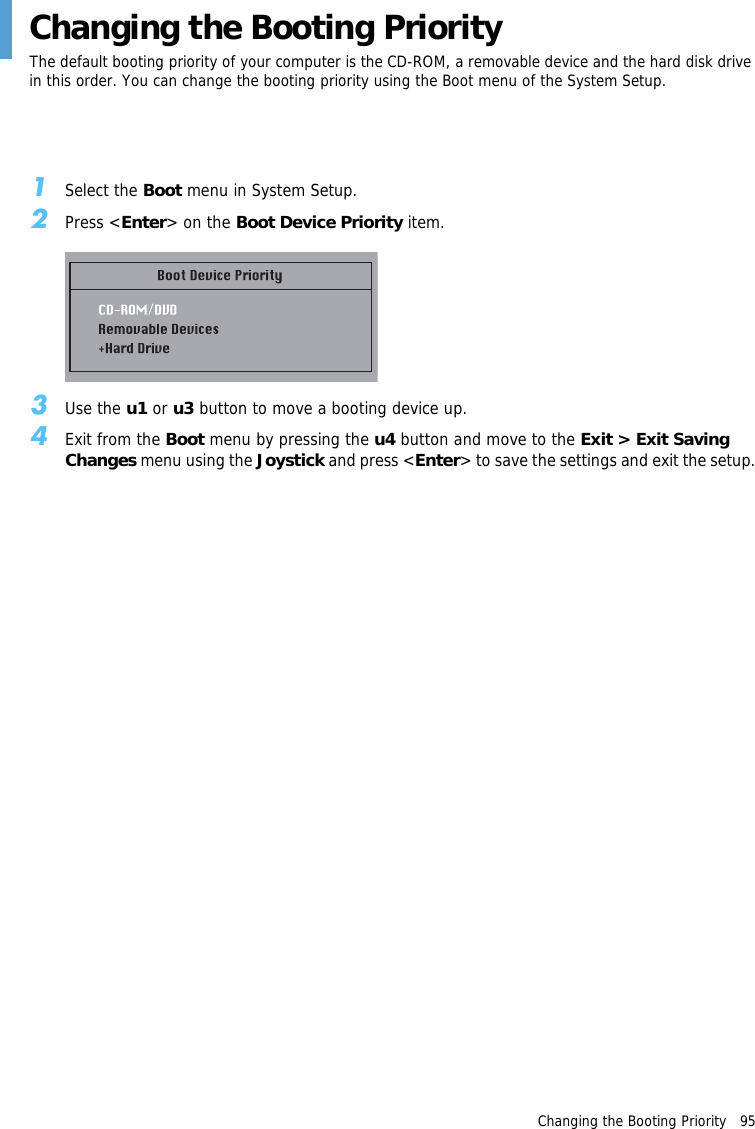 Changing the Booting Priority   95Changing the Booting PriorityThe default booting priority of your computer is the CD-ROM, a removable device and the hard disk drive in this order. You can change the booting priority using the Boot menu of the System Setup.1Select the Boot menu in System Setup.2Press <Enter> on the Boot Device Priority item.3Use the u1 or u3 button to move a booting device up.4Exit from the Boot menu by pressing the u4 button and move to the Exit > Exit Saving Changes menu using the Joystick and press <Enter> to save the settings and exit the setup.