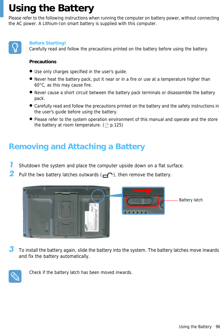 Using the Battery   96Using the BatteryPlease refer to the following instructions when running the computer on battery power, without connecting the AC power. A Lithium-Ion smart battery is supplied with this computer.Before Starting!Carefully read and follow the precautions printed on the battery before using the battery.Precautions&bull;Use only charges specified in the user's guide.&bull;Never heat the battery pack, put it near or in a fire or use at a temperature higher than 60&deg;C, as this may cause fire. &bull;Never cause a short circuit between the battery pack terminals or disassemble the battery pack.&bull;Carefully read and follow the precautions printed on the battery and the safety instructions in the user's guide before using the battery. &bull;Please refer to the system operation environment of this manual and operate and the store the battery at room temperature. (  p.125)Removing and Attaching a Battery1Shutdown the system and place the computer upside down on a flat surface.2Pull the two battery latches outwards ( ), then remove the battery.3To install the battery again, slide the battery into the system. The battery latches move inwards and fix the battery automatically.Check if the battery latch has been moved inwards.Battery latch