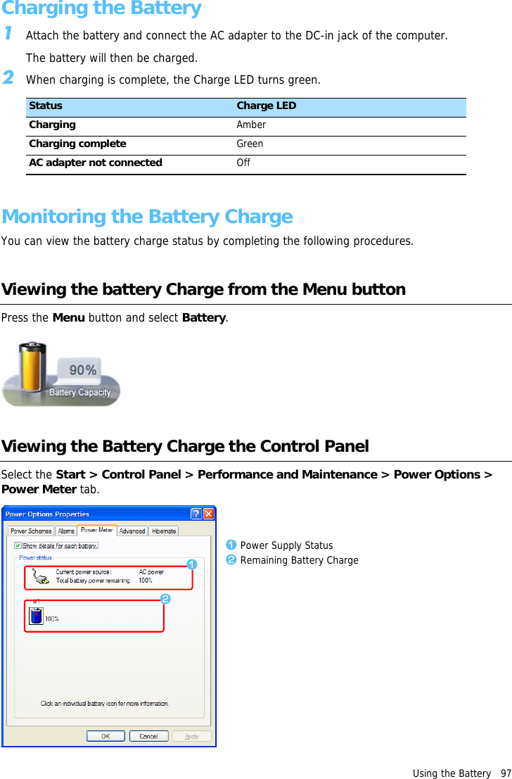 Using the Battery   97Charging the Battery1Attach the battery and connect the AC adapter to the DC-in jack of the computer.The battery will then be charged.2When charging is complete, the Charge LED turns green.Monitoring the Battery ChargeYou can view the battery charge status by completing the following procedures.Viewing the battery Charge from the Menu buttonPress the Menu button and select Battery.Viewing the Battery Charge the Control PanelSelect the Start > Control Panel > Performance and Maintenance > Power Options > Power Meter tab.Status Charge LEDCharging AmberCharging complete GreenAC adapter not connected Offzxz Power Supply Statusx Remaining Battery Charge