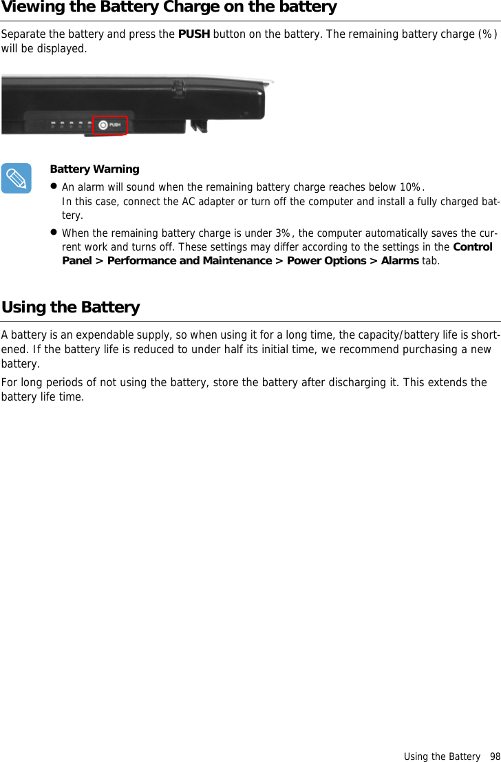 Using the Battery   98Viewing the Battery Charge on the batterySeparate the battery and press the PUSH button on the battery. The remaining battery charge (%) will be displayed.Battery Warning&bull;An alarm will sound when the remaining battery charge reaches below 10%.In this case, connect the AC adapter or turn off the computer and install a fully charged bat-tery.&bull;When the remaining battery charge is under 3%, the computer automatically saves the cur-rent work and turns off. These settings may differ according to the settings in the Control Panel > Performance and Maintenance > Power Options > Alarms tab.Using the BatteryA battery is an expendable supply, so when using it for a long time, the capacity/battery life is short-ened. If the battery life is reduced to under half its initial time, we recommend purchasing a new battery.For long periods of not using the battery, store the battery after discharging it. This extends the battery life time.