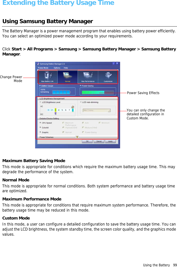 Using the Battery   99Extending the Battery Usage TimeUsing Samsung Battery Manager The Battery Manager is a power management program that enables using battery power efficiently. You can select an optimized power mode according to your requirements.Click Start > All Programs > Samsung > Samsung Battery Manager > Samsung Battery Manager.Maximum Battery Saving ModeThis mode is appropriate for conditions which require the maximum battery usage time. This may degrade the performance of the system.Normal ModeThis mode is appropriate for normal conditions. Both system performance and battery usage time are optimized.Maximum Performance ModeThis mode is appropriate for conditions that require maximum system performance. Therefore, the battery usage time may be reduced in this mode.Custom ModeIn this mode, a user can configure a detailed configuration to save the battery usage time. You can adjust the LCD brightness, the system standby time, the screen color quality, and the graphics mode values.Change PowerModeYou can only change the detailed configuration in Custom Mode.Power Saving Effects