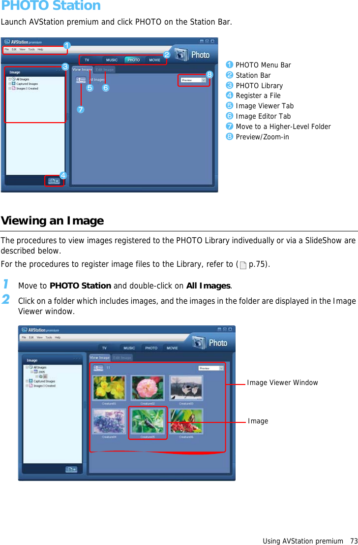 Using AVStation premium   73PHOTO StationLaunch AVStation premium and click PHOTO on the Station Bar.Viewing an ImageThe procedures to view images registered to the PHOTO Library indivedually or via a SlideShow are described below.For the procedures to register image files to the Library, refer to (  p.75).1Move to PHOTO Station and double-click on All Images.2Click on a folder which includes images, and the images in the folder are displayed in the Image Viewer window.zxcbmvn,z PHOTO Menu Barx Station Barc PHOTO Libraryv Register a Fileb Image Viewer Tabn Image Editor Tabm Move to a Higher-Level Folder, Preview/Zoom-inImage Viewer WindowImage