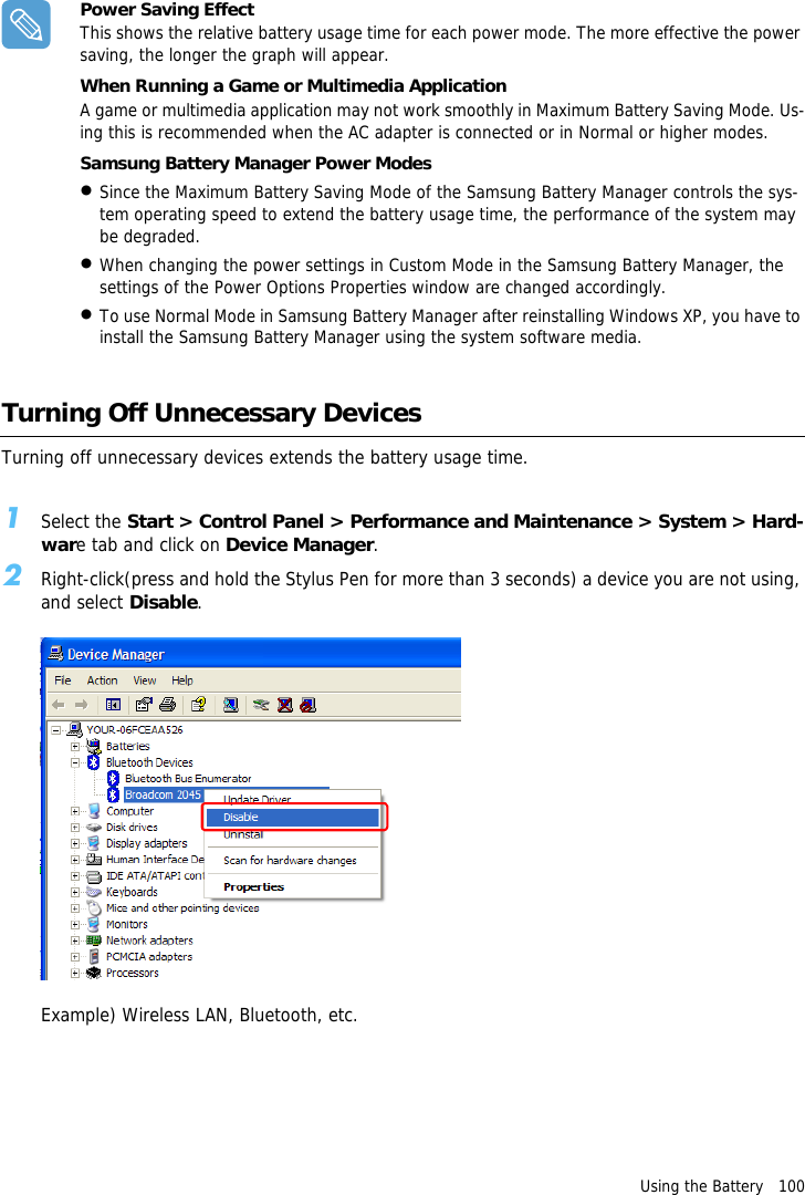 Using the Battery   100Power Saving EffectThis shows the relative battery usage time for each power mode. The more effective the power saving, the longer the graph will appear.When Running a Game or Multimedia ApplicationA game or multimedia application may not work smoothly in Maximum Battery Saving Mode. Us-ing this is recommended when the AC adapter is connected or in Normal or higher modes.Samsung Battery Manager Power Modes &bull;Since the Maximum Battery Saving Mode of the Samsung Battery Manager controls the sys-tem operating speed to extend the battery usage time, the performance of the system may be degraded.&bull;When changing the power settings in Custom Mode in the Samsung Battery Manager, the settings of the Power Options Properties window are changed accordingly.&bull;To use Normal Mode in Samsung Battery Manager after reinstalling Windows XP, you have to install the Samsung Battery Manager using the system software media. Turning Off Unnecessary DevicesTurning off unnecessary devices extends the battery usage time.1Select the Start > Control Panel > Performance and Maintenance > System > Hard-ware tab and click on Device Manager.2Right-click(press and hold the Stylus Pen for more than 3 seconds) a device you are not using, and select Disable.Example) Wireless LAN, Bluetooth, etc.