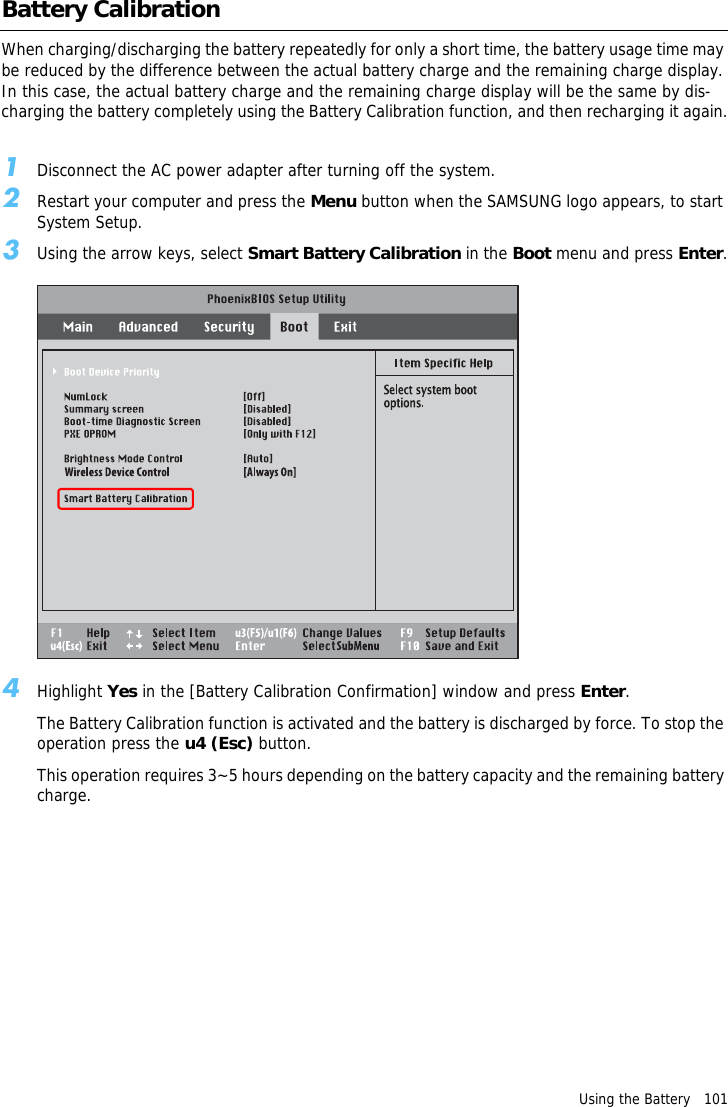 Using the Battery   101Battery CalibrationWhen charging/discharging the battery repeatedly for only a short time, the battery usage time may be reduced by the difference between the actual battery charge and the remaining charge display. In this case, the actual battery charge and the remaining charge display will be the same by dis-charging the battery completely using the Battery Calibration function, and then recharging it again.1Disconnect the AC power adapter after turning off the system.2Restart your computer and press the Menu button when the SAMSUNG logo appears, to start System Setup.3Using the arrow keys, select Smart Battery Calibration in the Boot menu and press Enter.4Highlight Yes in the [Battery Calibration Confirmation] window and press Enter.The Battery Calibration function is activated and the battery is discharged by force. To stop the operation press the u4 (Esc) button.This operation requires 3~5 hours depending on the battery capacity and the remaining battery charge.