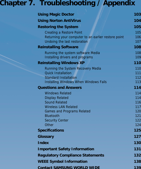 Chapter 7.  Troubleshooting / AppendixUsing Magic Doctor  103Using Norton AntiVirus  104Restoring the System  105Creating a Restore Point  105Returning your computer to an earlier restore point  106Undoing the last restoration  107Reinstalling Software  108Running the system software Media  108Installing drivers and programs  109Reinstalling Windows XP  110Running the System Recovery Media  110Quick Installation  111Standard Installation  112Installing Windows When Windows Fails  113Questions and Answers  114Windows Related  114Display Related  114Sound Related  116Wireless LAN Related  117Games and Programs Related  120Bluetooth 121Security Center  122Other 124Specifications 125Glossary 127Index 130Important Safety Information  131Regulatory Compliance Statements  132WEEE Symbol Information  138Contact SAMSUNG WORLD WIDE  139