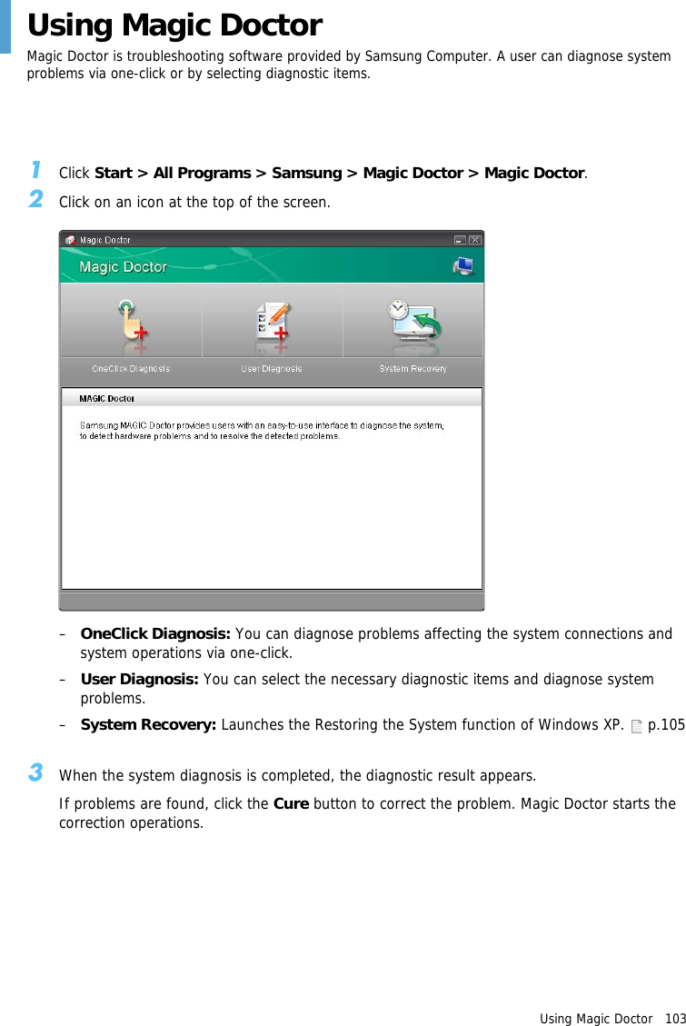 Using Magic Doctor   103Using Magic DoctorMagic Doctor is troubleshooting software provided by Samsung Computer. A user can diagnose system problems via one-click or by selecting diagnostic items.1Click Start > All Programs > Samsung > Magic Doctor > Magic Doctor.2Click on an icon at the top of the screen.&ndash;OneClick Diagnosis: You can diagnose problems affecting the system connections and system operations via one-click.&ndash;User Diagnosis: You can select the necessary diagnostic items and diagnose system problems.&ndash;System Recovery: Launches the Restoring the System function of Windows XP.   p.1053When the system diagnosis is completed, the diagnostic result appears.If problems are found, click the Cure button to correct the problem. Magic Doctor starts the correction operations.