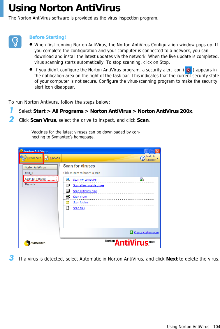 Using Norton AntiVirus   104Using Norton AntiVirusThe Norton AntiVirus software is provided as the virus inspection program.Before Starting!&bull;When first running Norton AntiVirus, the Norton AntiVirus Configuration window pops up. If you complete the configuration and your computer is connected to a network, you can download and install the latest updates via the network. When the live update is completed, virus scanning starts automatically. To stop scanning, click on Stop.&bull;If you didn&rsquo;t configure the Norton AntiVirus program, a security alert icon ( ) appears in the notification area on the right of the task bar. This indicates that the current security state of your computer is not secure. Configure the virus-scanning program to make the security alert icon disappear.To run Norton Antivurs, follow the steps below:1Select Start > All Programs > Norton AntiVirus > Norton AntiVirus 200x.2Click Scan Virus, select the drive to inspect, and click Scan.3If a virus is detected, select Automatic in Norton AntiVirus, and click Next to delete the virus.Vaccines for the latest viruses can be downloaded by con-necting to Symantec&rsquo;s homepage.
