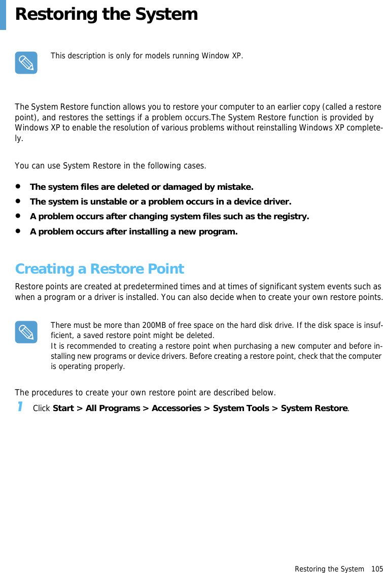 Restoring the System   105Restoring the SystemThis description is only for models running Window XP.The System Restore function allows you to restore your computer to an earlier copy (called a restore point), and restores the settings if a problem occurs.The System Restore function is provided by Windows XP to enable the resolution of various problems without reinstalling Windows XP complete-ly.You can use System Restore in the following cases.&bull;The system files are deleted or damaged by mistake.&bull;The system is unstable or a problem occurs in a device driver.&bull;A problem occurs after changing system files such as the registry.&bull;A problem occurs after installing a new program.Creating a Restore PointRestore points are created at predetermined times and at times of significant system events such as when a program or a driver is installed. You can also decide when to create your own restore points.There must be more than 200MB of free space on the hard disk drive. If the disk space is insuf-ficient, a saved restore point might be deleted.It is recommended to creating a restore point when purchasing a new computer and before in-stalling new programs or device drivers. Before creating a restore point, check that the computer is operating properly.The procedures to create your own restore point are described below.1Click Start > All Programs > Accessories > System Tools > System Restore.