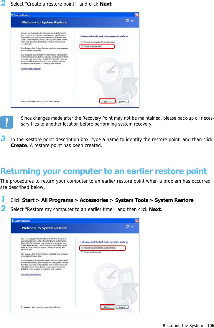 Restoring the System   1062Select "Create a restore point", and click Next.Since changes made after the Recovery Point may not be maintained, please back-up all neces-sary files to another location before performing system recovery.3In the Restore point description box, type a name to identify the restore point, and than click Create. A restore point has been created.Returning your computer to an earlier restore pointThe procedures to return your computer to an earlier restore point when a problem has occurred are described below.1Click Start > All Programs > Accessories > System Tools > System Restore.2Select "Restore my computer to an earlier time", and then click Next.