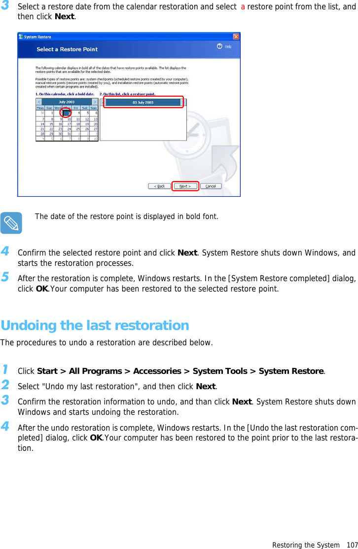 Restoring the System   1073Select a restore date from the calendar restoration and select  a restore point from the list, and then click Next.The date of the restore point is displayed in bold font.4Confirm the selected restore point and click Next. System Restore shuts down Windows, and starts the restoration processes. 5After the restoration is complete, Windows restarts. In the [System Restore completed] dialog, click OK.Your computer has been restored to the selected restore point.Undoing the last restorationThe procedures to undo a restoration are described below.1Click Start > All Programs > Accessories > System Tools > System Restore.2Select "Undo my last restoration", and then click Next. 3Confirm the restoration information to undo, and than click Next. System Restore shuts down Windows and starts undoing the restoration. 4After the undo restoration is complete, Windows restarts. In the [Undo the last restoration com-pleted] dialog, click OK.Your computer has been restored to the point prior to the last restora-tion.