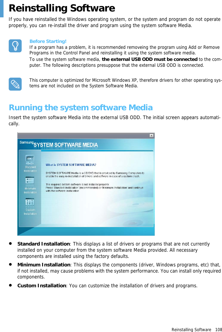 Reinstalling Software   108Reinstalling SoftwareIf you have reinstalled the Windows operating system, or the system and program do not operate properly, you can re-install the driver and program using the system software Media.Before Starting!If a program has a problem, it is recommended removeing the program using Add or Remove Programs in the Control Panel and reinstalling it using the system software media.To use the system software media, the external USB ODD must be connected to the com-puter. The following descriptions presuppose that the external USB ODD is connected.This computer is optimized for Microsoft Windows XP, therefore drivers for other operating sys-tems are not included on the System Software Media.Running the system software MediaInsert the system software Media into the external USB ODD. The initial screen appears automati-cally.&bull;Standard Installation: This displays a list of drivers or programs that are not currently installed on your computer from the system software Media provided. All necessary components are installed using the factory defaults.&bull;Minimum Installation: This displays the components (driver, Windows programs, etc) that, if not installed, may cause problems with the system performance. You can install only required components.&bull;Custom Installation: You can customize the installation of drivers and programs.