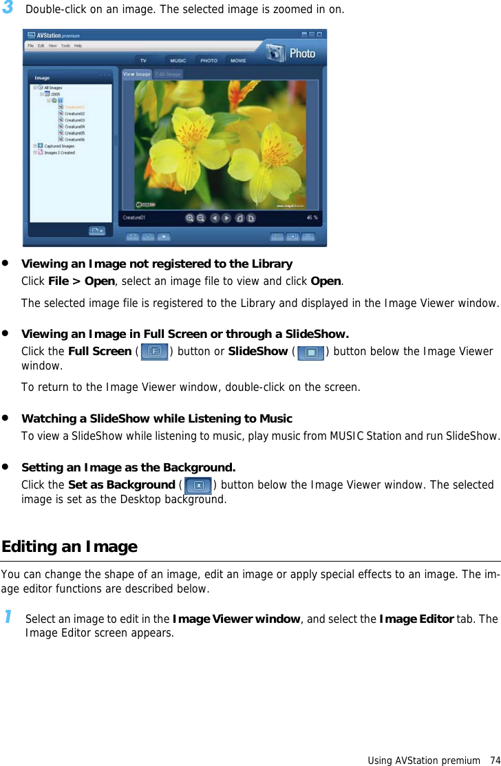 Using AVStation premium   743Double-click on an image. The selected image is zoomed in on.&bull;Viewing an Image not registered to the LibraryClick File > Open, select an image file to view and click Open.The selected image file is registered to the Library and displayed in the Image Viewer window.&bull;Viewing an Image in Full Screen or through a SlideShow.Click the Full Screen () button or SlideShow ( ) button below the Image Viewer window.To return to the Image Viewer window, double-click on the screen.&bull;Watching a SlideShow while Listening to MusicTo view a SlideShow while listening to music, play music from MUSIC Station and run SlideShow.&bull;Setting an Image as the Background.Click the Set as Background ( ) button below the Image Viewer window. The selected image is set as the Desktop background.Editing an ImageYou can change the shape of an image, edit an image or apply special effects to an image. The im-age editor functions are described below.1Select an image to edit in the Image Viewer window, and select the Image Editor tab. The Image Editor screen appears.