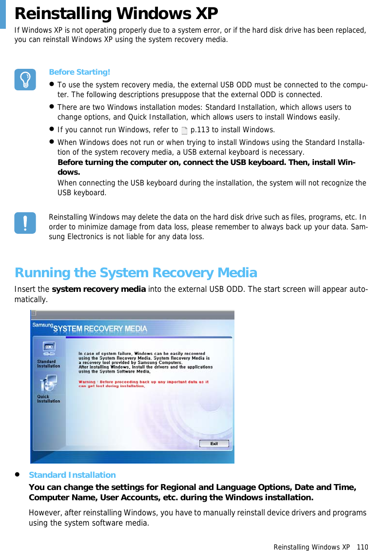 Reinstalling Windows XP   110Reinstalling Windows XPIf Windows XP is not operating properly due to a system error, or if the hard disk drive has been replaced, you can reinstall Windows XP using the system recovery media.Before Starting!&bull;To use the system recovery media, the external USB ODD must be connected to the compu-ter. The following descriptions presuppose that the external ODD is connected.&bull;There are two Windows installation modes: Standard Installation, which allows users to change options, and Quick Installation, which allows users to install Windows easily.&bull;If you cannot run Windows, refer to   p.113 to install Windows.&bull;When Windows does not run or when trying to install Windows using the Standard Installa-tion of the system recovery media, a USB external keyboard is necessary.Before turning the computer on, connect the USB keyboard. Then, install Win-dows.When connecting the USB keyboard during the installation, the system will not recognize the USB keyboard.Reinstalling Windows may delete the data on the hard disk drive such as files, programs, etc. In order to minimize damage from data loss, please remember to always back up your data. Sam-sung Electronics is not liable for any data loss.Running the System Recovery MediaInsert the system recovery media into the external USB ODD. The start screen will appear auto-matically.&bull;Standard InstallationYou can change the settings for Regional and Language Options, Date and Time, Computer Name, User Accounts, etc. during the Windows installation.However, after reinstalling Windows, you have to manually reinstall device drivers and programs using the system software media.