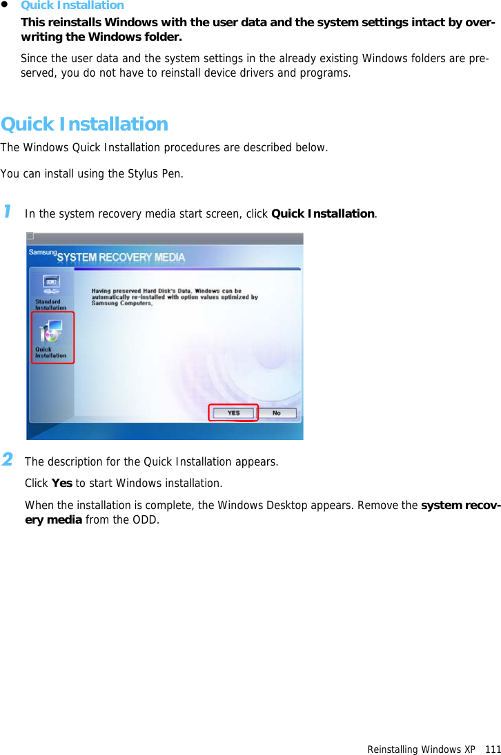 Reinstalling Windows XP   111&bull;Quick InstallationThis reinstalls Windows with the user data and the system settings intact by over-writing the Windows folder. Since the user data and the system settings in the already existing Windows folders are pre-served, you do not have to reinstall device drivers and programs.Quick InstallationThe Windows Quick Installation procedures are described below.You can install using the Stylus Pen.1In the system recovery media start screen, click Quick Installation.2The description for the Quick Installation appears.Click Yes to start Windows installation.When the installation is complete, the Windows Desktop appears. Remove the system recov-ery media from the ODD.