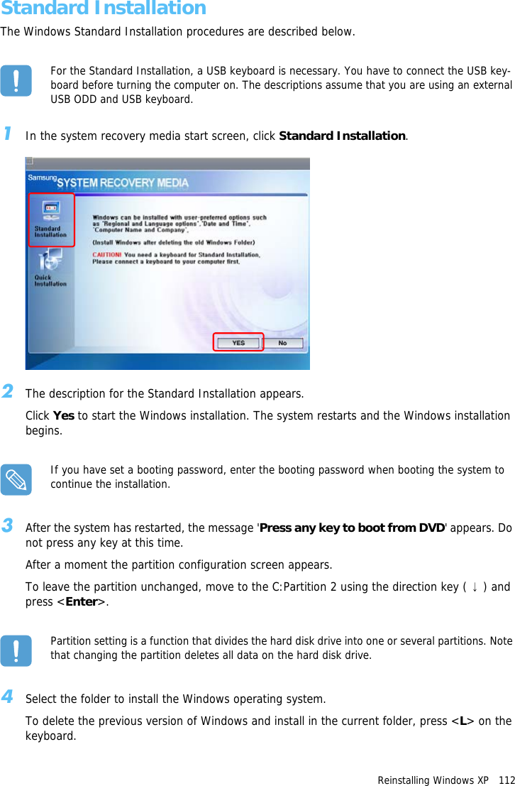 Reinstalling Windows XP   112Standard InstallationThe Windows Standard Installation procedures are described below.For the Standard Installation, a USB keyboard is necessary. You have to connect the USB key-board before turning the computer on. The descriptions assume that you are using an external USB ODD and USB keyboard.1In the system recovery media start screen, click Standard Installation.2The description for the Standard Installation appears.Click Yes to start the Windows installation. The system restarts and the Windows installation begins.If you have set a booting password, enter the booting password when booting the system to continue the installation.3After the system has restarted, the message 'Press any key to boot from DVD' appears. Do not press any key at this time. After a moment the partition configuration screen appears.To leave the partition unchanged, move to the C:Partition 2 using the direction key ( &darr;) and press <Enter>.Partition setting is a function that divides the hard disk drive into one or several partitions. Note that changing the partition deletes all data on the hard disk drive.4Select the folder to install the Windows operating system.To delete the previous version of Windows and install in the current folder, press <L> on the keyboard.