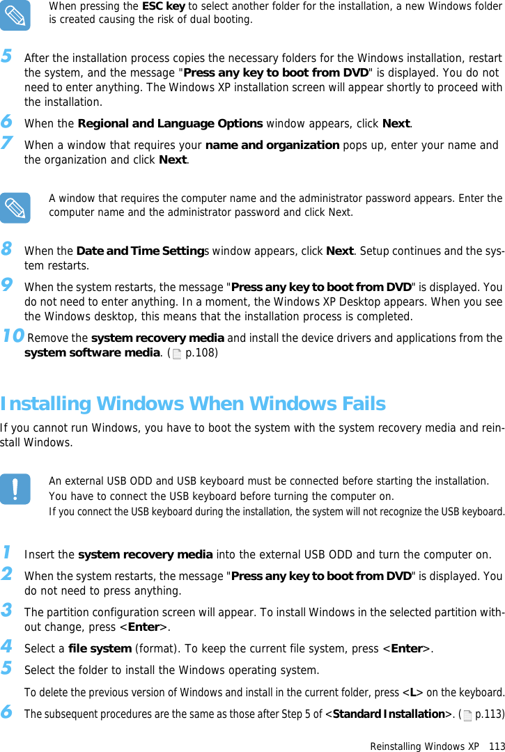 Reinstalling Windows XP   113When pressing the ESC key to select another folder for the installation, a new Windows folder is created causing the risk of dual booting.5After the installation process copies the necessary folders for the Windows installation, restart the system, and the message "Press any key to boot from DVD" is displayed. You do not need to enter anything. The Windows XP installation screen will appear shortly to proceed with the installation.6When the Regional and Language Options window appears, click Next.7When a window that requires your name and organization pops up, enter your name and the organization and click Next.A window that requires the computer name and the administrator password appears. Enter the computer name and the administrator password and click Next.8When the Date and Time Settings window appears, click Next. Setup continues and the sys-tem restarts.9When the system restarts, the message "Press any key to boot from DVD" is displayed. You do not need to enter anything. In a moment, the Windows XP Desktop appears. When you see the Windows desktop, this means that the installation process is completed.10 Remove the system recovery media and install the device drivers and applications from the system software media. (  p.108)Installing Windows When Windows FailsIf you cannot run Windows, you have to boot the system with the system recovery media and rein-stall Windows.An external USB ODD and USB keyboard must be connected before starting the installation.You have to connect the USB keyboard before turning the computer on.If you connect the USB keyboard during the installation, the system will not recognize the USB keyboard.1Insert the system recovery media into the external USB ODD and turn the computer on.2When the system restarts, the message "Press any key to boot from DVD" is displayed. You do not need to press anything.3The partition configuration screen will appear. To install Windows in the selected partition with-out change, press <Enter>.4Select a file system (format). To keep the current file system, press <Enter>.5Select the folder to install the Windows operating system.To delete the previous version of Windows and install in the current folder, press <L> on the keyboard.6The subsequent procedures are the same as those after Step 5 of <Standard Installation>. ( p.113)