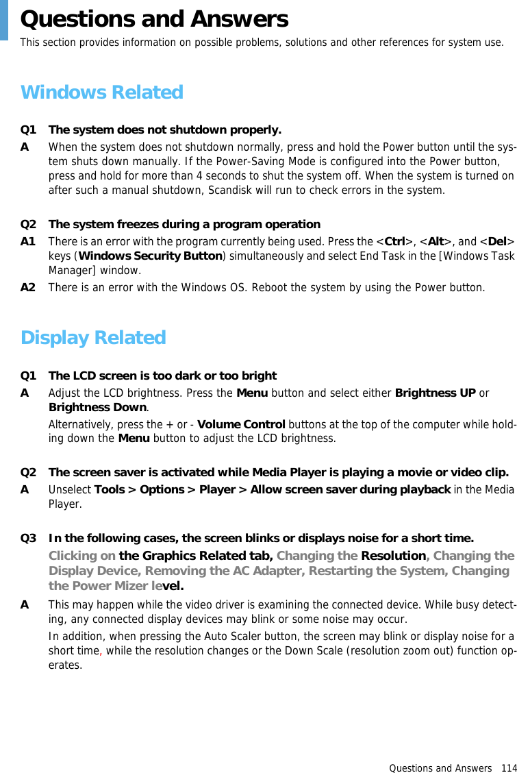 Questions and Answers   114Questions and AnswersThis section provides information on possible problems, solutions and other references for system use.Windows RelatedQ1 The system does not shutdown properly.AWhen the system does not shutdown normally, press and hold the Power button until the sys-tem shuts down manually. If the Power-Saving Mode is configured into the Power button, press and hold for more than 4 seconds to shut the system off. When the system is turned on after such a manual shutdown, Scandisk will run to check errors in the system.Q2 The system freezes during a program operationA1 There is an error with the program currently being used. Press the <Ctrl>, <Alt>, and <Del> keys (Windows Security Button) simultaneously and select End Task in the [Windows Task Manager] window.A2 There is an error with the Windows OS. Reboot the system by using the Power button.Display RelatedQ1 The LCD screen is too dark or too brightAAdjust the LCD brightness. Press the Menu button and select either Brightness UP or Brightness Down.Alternatively, press the + or - Volume Control buttons at the top of the computer while hold-ing down the Menu button to adjust the LCD brightness.Q2 The screen saver is activated while Media Player is playing a movie or video clip.AUnselect Tools > Options > Player > Allow screen saver during playback in the Media Player.Q3 In the following cases, the screen blinks or displays noise for a short time.Clicking on the Graphics Related tab, Changing the Resolution, Changing the Display Device, Removing the AC Adapter, Restarting the System, Changing the Power Mizer level.AThis may happen while the video driver is examining the connected device. While busy detect-ing, any connected display devices may blink or some noise may occur.In addition, when pressing the Auto Scaler button, the screen may blink or display noise for a short time, while the resolution changes or the Down Scale (resolution zoom out) function op-erates.